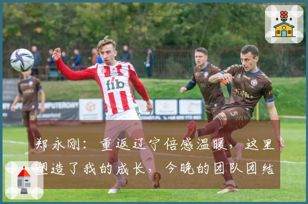 郑永刚：重返辽宁倍感温暖，这里塑造了我的成长，今晚的团队团结是胜负关键