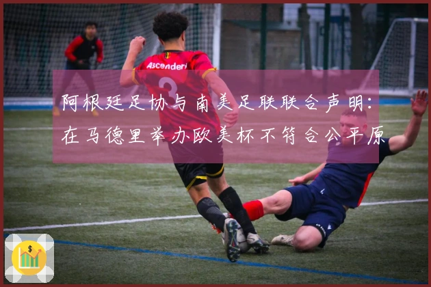 阿根廷足协与南美足联联合声明：在马德里举办欧美杯不符合公平原则