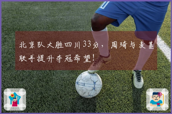北京队大胜四川33分，周琦与麦基联手提升夺冠希望！