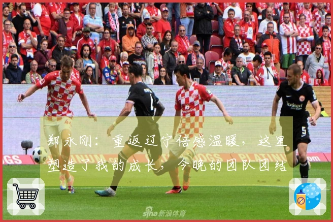 郑永刚：重返辽宁倍感温暖，这里塑造了我的成长，今晚的团队团结是胜负关键