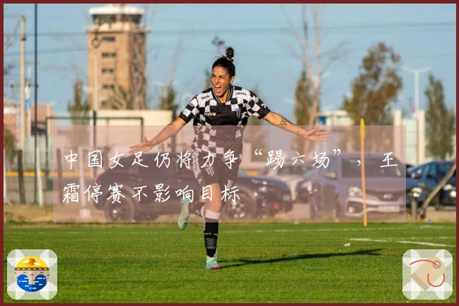 中国女足仍将力争“踢六场”，王霜停赛不影响目标